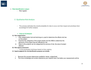 12
➢ Risk Identification output:
- Risk register:
C- Qualitative Risk Analysis
- This process estimates the overall probability for risks to occur and their impact and prioritizes them
accordingly for further analysis
➢ TOOLS & TECHNIQUES
A) Risk categorization:
i. Risk categorization tool and technique is used to determine the effects risk has
on the project.
ii. Examine the categories of the project phase and the WBS to determine the
elements of the project that are affected by risk.
iii. Risks to the projects can be categorized by sources of risk, the area of project
affected.
B) Risk urgency assessment
- A risk prioritization technique based on time urgency.
C) Experts judgment for risk identification purposes can include:
i. Because this process determines qualitative values, subjectively
ii. The more knowledge and similar experience your experts have, the better your assessments will be.
 