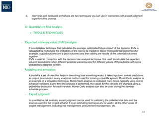 13
iii. Interviews and facilitated workshops are two techniques you can use in connection with expert judgment
to perform this process.
D- Quantitative Risk Analysis
➢ TOOLS & TECHNIQUES
- Expected monetary value (EMV) analysis:
It is a statistical technique that calculates the average, anticipated future impact of the decision. EMV is
calculated by multiplying the probability of the risk by its impact for two or more potential outcomes (for
example, a good outcome and a poor outcome) and then adding the results of the potential outcomes
together.
EMV is used in connection with the decision tree analysis technique. It is used to calculate the expected
value of an outcome when different possible scenarios exist for different values of the outcome with some
probabilities assigned to them.
- Modeling and simulation:
A model is a set of rules that helps in describing how something works; it takes input and makes predictions
as output. A simulation is any analytical method used for imitating a real-life system. Monte Carlo analysis is
an example of a simulation technique. Monte Carlo analysis is replicated many times, typically using cost or
schedule variables. Every time the analysis is performed, the values for the variable are changed using a
probability distribution for each variable. Monte Carlo analysis can also be used during the develop
schedule process.
- Expert judgment:
In quantitative risk analysis, expert judgment can be used for validating the collected risk data and the
analysis used for the project at hand. It is an estimating technique and is used in all the other areas of
project management, including risk management, procurement management, etc.
 