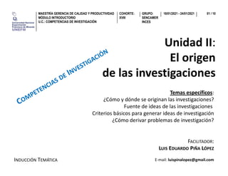GRUPO:
SENCAMER
INCES
MAESTRÍA GERENCIA DE CALIDAD Y PRODUCTIVIDAD
MÓDULO INTRODUCTORIO
U.C.: COMPETENCIAS DE INVESTIGACIÓN
COHORTE:
XVIII
18/01/2021 - 24/01/2021 01 / 10
Unidad II:
El origenEl origen
de las investigacionesde las investigaciones
Temas específicos:
¿Cómo y dónde se originan las investigaciones?¿Cómo y dónde se originan las investigaciones?
Fuente de ideas de las investigaciones
Criterios básicos para generar ideas de investigación
¿Cómo derivar problemas de investigación?
FACILITADOR:
¿Cómo derivar problemas de investigación?
FACILITADOR:
LUIS EDUARDO PIÑA LÓPEZ
INDUCCIÓN TEMÁTICA E-mail: luispinalopez@gmail.com
 