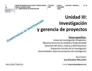 Unidad III:
Investigaci�n
y gerencia de proyectos
GRUPO:
SENCAMER
INCES
MAESTR�A GERENCIA DE CALIDAD Y PRODUCTIVIDAD
M�DULO INTRODUCTORIO
U.C.: COMPETENCIAS DE INVESTIGACI�N
COHORTE:
XVIII
25/01/2021 - 05/02/2021 01 / 10
FACILITADOR:
LUIS EDUARDO PI�A L�PEZ
INDUCCI�N TEM�TICA
Temas espec�ficos:
L�neas de investigaci�n (Programa:
Maestr�a Gerencia de Calidad y Productividad)
Selecci�n del tema, criterio y delimitaciones
Esquemas iniciales de la investigaci�n
Generalidades sobre los proyectos de investigaci�n
E-mail: luispinalopez@gmail.com
 
