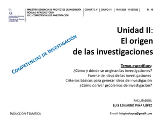 GRUPO: 01MAESTRÍA GERENCIA DE PROYECTOS DE INGENIERÍA
MÓDULO INTRODUCTORIO
U.C.: COMPETENCIAS DE INVESTIGACIÓN
COHORTE: V 16/11/2020 - 11/12/2020 01 / 10
Unidad II:
El origenEl origen
de las investigacionesde las investigaciones
Temas específicos:
¿Cómo y dónde se originan las investigaciones?¿Cómo y dónde se originan las investigaciones?
Fuente de ideas de las investigaciones
Criterios básicos para generar ideas de investigación
¿Cómo derivar problemas de investigación?
FACILITADOR:
¿Cómo derivar problemas de investigación?
FACILITADOR:
LUIS EDUARDO PIÑA LÓPEZ
INDUCCIÓN TEMÁTICA E-mail: luispinalopez@gmail.com
 