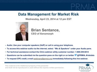 This material is the intellectual property of the presenter
and shall not be reproduced or used without the express written permission .
Data Management for Market Risk
Wednesday, April 23, 2014 at 12 pm EST
Brian Sentance,
CEO of Xenomorph
• Audio: Use your computer speakers (VoIP) or call in using your telephone.
• To access this webinar audio via the internet, select “Mic & Speakers” under your Audio pane.
• For technical assistance contact the Citrix webinar utility customer number: 1-888-259-8414
• Questions can be submitted via the question pane on the right or on twitter @PRMIA, #riskdata
• To request CPE credit, e-mail webinars@prmia.org immediately following this live webinar.
 