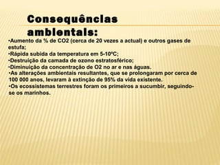 •Aumento da % de CO2 (cerca de 20 vezes a actual) e outros gases de
estufa;
•Rápida subida da temperatura em 5-10ºC;
•Destruição da camada de ozono estratosférico;
•Diminuição da concentração de O2 no ar e nas águas.
•As alterações ambientais resultantes, que se prolongaram por cerca de
100 000 anos, levaram à extinção de 95% da vida existente.
•Os ecossistemas terrestres foram os primeiros a sucumbir, seguindo-
se os marinhos.
Consequências
ambientais:
 