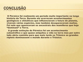  O Pérmico foi realmente um período muito importante na longa
história da Terra. Durante ele ocorreram acontecimentos
geológicos e climáticos que influenciaram o futuro do planeta,
viveram várias espécies, mas também desapareceram muitas.
Foi nele que apareceram os ancestrais dos mamíferos que hoje
“dominam” a Terra.
 A grande extinção do Pérmico foi um acontecimento
catastrófico e que quase aniquilou a vida na terra mas por outro
lado abriu caminho para que mais tarde no Triásico os grandes
répteis dominassem o mundo durante o Triásico.
 