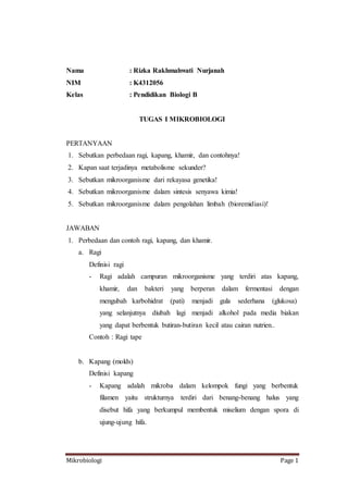 Mikrobiologi Page 1
Nama : Rizka Rakhmahwati Nurjanah
NIM : K4312056
Kelas : Pendidikan Biologi B
TUGAS I MIKROBIOLOGI
PERTANYAAN
1. Sebutkan perbedaan ragi, kapang, khamir, dan contohnya!
2. Kapan saat terjadinya metabolisme sekunder?
3. Sebutkan mikroorganisme dari rekayasa genetika!
4. Sebutkan mikroorganisme dalam sintesis senyawa kimia!
5. Sebutkan mikroorganisme dalam pengolahan limbah (bioremidiasi)!
JAWABAN
1. Perbedaan dan contoh ragi, kapang, dan khamir.
a. Ragi
Definisi ragi
- Ragi adalah campuran mikroorganisme yang terdiri atas kapang,
khamir, dan bakteri yang berperan dalam fermentasi dengan
mengubah karbohidrat (pati) menjadi gula sederhana (glukosa)
yang selanjutnya diubah lagi menjadi alkohol pada media biakan
yang dapat berbentuk butiran-butiran kecil atau cairan nutrien..
Contoh : Ragi tape
b. Kapang (molds)
Definisi kapang
- Kapang adalah mikroba dalam kelompok fungi yang berbentuk
filamen yaitu strukturnya terdiri dari benang-benang halus yang
disebut hifa yang berkumpul membentuk miselium dengan spora di
ujung-ujung hifa.
 