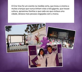 O Cine Vivo foi um evento na medida certa, que levou o cinema a muitas crianças que nunca tinham visto a tela gigante, que trouxe cultura, aproximou famílias e que cada vez que visitava uma cidade, deixava mais pessoas engajadas com a marca. 