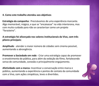 4. Como este trabalho atendeu aos objetivos Estratégia da campanha:  Precisávamos de uma experiência marcante. Algo memorável, mágico, e que se “encaixasse” na vida interiorana, mas com muito cuidado para não se caracterizar como um projeto “forasteiro”. A estratégia foi alicerçada nos valores institucionais da Vivo, com três pilares principais :  Amplitude  - atender o maior número de cidades sem cinema possível, aumentando a abrangência.  Promover a Sociedade em rede  - Criar uma estratégia capaz de promover o envolvimento do público, para além da exibição do filme, fortalecendo  senso de comunidade, conexão e principalmente engajamento. Afetividade com a marca-  Incentivar a conversação entre marca e público, aumentando a experiência e pontos de contato da comunidade com a Vivo, com ações simpáticas, leves e divertidas.   