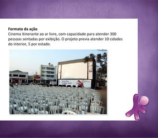 Formato da ação  Cinema itinerante ao ar livre, com capacidade para atender 300 pessoas sentadas por exibição. O projeto previa atender 10 cidades do interior, 5 por estado. 