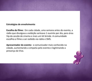 Estratégias de envolvimento Escolha do filme:  Em cada cidade, uma semana antes do evento, a rádio que divulgava a exibição sorteava 1 ouvinte por dia, para área Vip da sessão de cinema e mais um kit brinde. A comunidade escolhia o filme a ser exibido via rádio e SMS. Apresentador do evento:  o comunicador mais conhecido na cidade, aumentando a simpatia pelo evento e legitimando a presença da Vivo.   