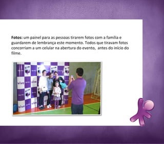 Fotos:  um painel para as pessoas tirarem fotos com a família e guardarem de lembrança este momento. Todos que tiravam fotos concorriam a um celular na abertura do evento,  antes do início do filme.   
