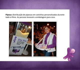 Pipoca:  distribuição de pipocas em caixinhas personalizadas durante todo o filme. As pessoas levavam a embalagem para casa. 