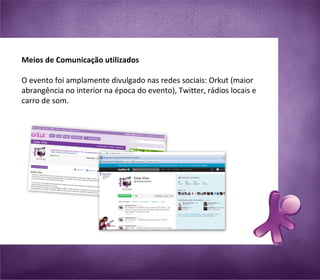 Meios de Comunicação utilizados O evento foi amplamente divulgado nas redes sociais: Orkut (maior abrangência no interior na época do evento), Twitter, rádios locais e carro de som.    