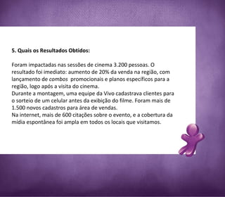  5. Quais os Resultados Obtidos:  Foram impactadas nas sessões de cinema 3.200 pessoas. O resultado foi imediato: aumento de 20% da venda na região, com lançamento de  combos   promocionais e planos específicos para a região, logo após a visita do cinema. Durante a montagem, uma equipe da Vivo cadastrava clientes para o sorteio de um celular antes da exibição do filme. Foram mais de 1.500 novos cadastros para área de vendas. Na internet, mais de 600 citações sobre o evento, e a cobertura da mídia espontânea foi ampla em todos os locais que visitamos. 
