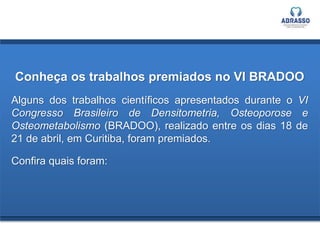Conheça os trabalhos premiados no VI BRADOO
Alguns dos trabalhos científicos apresentados durante o VI
Congresso Brasileiro de Densitometria, Osteoporose e
Osteometabolismo (BRADOO), realizado entre os dias 18 de
21 de abril, em Curitiba, foram premiados.
Confira quais foram:
 