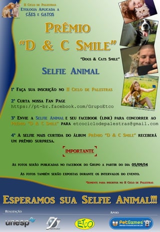 II Ciclo de PalestrasEtologia Aplicada aCÃESe GATOSRealização: 
Fonte: hptt://www.google.com.br1°Faça sua inscrição no II Ciclo de Palestras 2°Curta nossa FanPage https://pt-br.facebook.com/GrupoEtco3°Envie a Selfie Animale seu facebook(link) para concorrer ao Prêmio “D & C Smile”para etcociclodepalestras@gmail.com4°A selfiemais curtida do álbum Prêmio “D & C Smile” receberá um prêmio surpresa. Selfie Animal“Dogs & CatsSmile” As fotos serão publicadas no facebookdo Grupo a partir do dia 05/09/14As fotos também serão expostas durante os intervalos do evento. Apoio: 