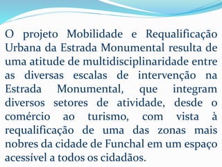 O projeto Mobilidade e Requalificação
Urbana da Estrada Monumental resulta de
uma atitude de multidisciplinaridade entre
as diversas escalas de intervenção na
Estrada Monumental, que integram
diversos setores de atividade, desde o
comércio ao turismo, com vista à
requalificação de uma das zonas mais
nobres da cidade de Funchal em um espaço
acessível a todos os cidadãos.
 