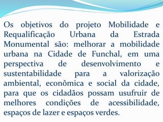 Os objetivos do projeto Mobilidade e
Requalificação Urbana da Estrada
Monumental são: melhorar a mobilidade
urbana na Cidade de Funchal, em uma
perspectiva de desenvolvimento e
sustentabilidade para a valorização
ambiental, econômica e social da cidade,
para que os cidadãos possam usufruir de
melhores condições de acessibilidade,
espaços de lazer e espaços verdes.
 