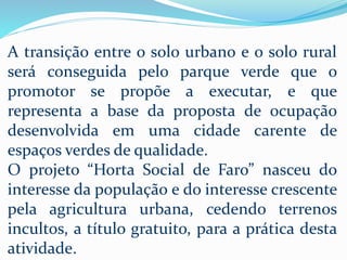 A transição entre o solo urbano e o solo rural
será conseguida pelo parque verde que o
promotor se propõe a executar, e que
representa a base da proposta de ocupação
desenvolvida em uma cidade carente de
espaços verdes de qualidade.
O projeto “Horta Social de Faro” nasceu do
interesse da população e do interesse crescente
pela agricultura urbana, cedendo terrenos
incultos, a título gratuito, para a prática desta
atividade.
 