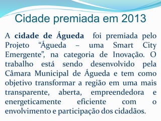Cidade premiada em 2013
A cidade de Águeda foi premiada pelo
Projeto “Águeda – uma Smart City
Emergente”, na categoria de Inovação. O
trabalho está sendo desenvolvido pela
Câmara Municipal de Águeda e tem como
objetivo transformar a região em uma mais
transparente, aberta, empreendedora e
energeticamente eficiente com o
envolvimento e participação dos cidadãos.
 