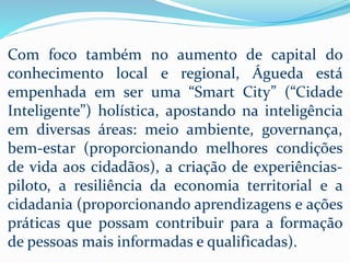 Com foco também no aumento de capital do
conhecimento local e regional, Águeda está
empenhada em ser uma “Smart City” (“Cidade
Inteligente”) holística, apostando na inteligência
em diversas áreas: meio ambiente, governança,
bem-estar (proporcionando melhores condições
de vida aos cidadãos), a criação de experiências-
piloto, a resiliência da economia territorial e a
cidadania (proporcionando aprendizagens e ações
práticas que possam contribuir para a formação
de pessoas mais informadas e qualificadas).
 