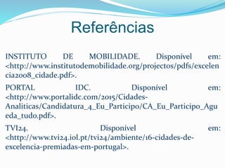 INSTITUTO DE MOBILIDADE. Disponível em:
<http://www.institutodemobilidade.org/projectos/pdfs/excelen
cia2008_cidade.pdf>.
PORTAL IDC. Disponível em:
<http://www.portalidc.com/2015/Cidades-
Analiticas/Candidatura_4_Eu_Participo/CA_Eu_Participo_Agu
eda_tudo.pdf>.
TVI24. Disponível em:
<http://www.tvi24.iol.pt/tvi24/ambiente/16-cidades-de-
excelencia-premiadas-em-portugal>.
Referências
 