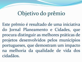 Objetivo do prêmio
Este prêmio é resultado de uma iniciativa
do Jornal Planeamento e Cidades, que
procura distinguir as melhores práticas de
projetos desenvolvidos pelos municípios
portugueses, que demostram um impacto
na melhoria da qualidade de vida dos
cidadãos.
 