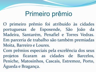 Primeiro prêmio
O primeiro prêmio foi atribuído às cidades
portuguesas de Esposende, São João da
Madeira, Santarém, Penafiel e Torres Vedras.
Em parceria de trabalho são também premiadas
Moita, Barreiro e Loures.
Com prêmios especiais pela excelência dos seus
projetos ficaram as cidades de Barcelos,
Peniche, Matosinhos, Cascais, Estremoz, Porto,
Águeda e Bragança.
 