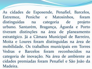 As cidades de Esposende, Penafiel, Barcelos,
Estremoz, Peniche e Matosinhos, foram
distinguidas na categoria de projeto
urbano. Santarém, Bragança, Águeda e Porto
tiveram distinções na área de planeamento
estratégico. Já a Câmara Municipal de Barreiro,
Moita e Loures foram distinguidas na área de
mobilidade. Os trabalhos municipais em Torres
Vedras e Barcelos foram reconhecidos na
categoria de inovação. Na área de ambiente as
cidades premiadas foram Penafiel e São João da
Madeira.
 