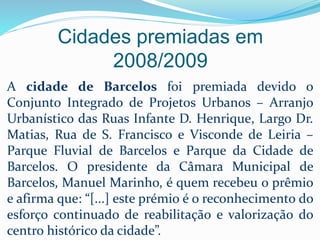 Cidades premiadas em
2008/2009
A cidade de Barcelos foi premiada devido o
Conjunto Integrado de Projetos Urbanos – Arranjo
Urbanístico das Ruas Infante D. Henrique, Largo Dr.
Matias, Rua de S. Francisco e Visconde de Leiria –
Parque Fluvial de Barcelos e Parque da Cidade de
Barcelos. O presidente da Câmara Municipal de
Barcelos, Manuel Marinho, é quem recebeu o prêmio
e afirma que: “[...] este prémio é o reconhecimento do
esforço continuado de reabilitação e valorização do
centro histórico da cidade”.
 
