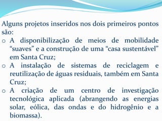 Alguns projetos inseridos nos dois primeiros pontos
são:
o A disponibilização de meios de mobilidade
“suaves” e a construção de uma “casa sustentável”
em Santa Cruz;
o A instalação de sistemas de reciclagem e
reutilização de águas residuais, também em Santa
Cruz;
o A criação de um centro de investigação
tecnológica aplicada (abrangendo as energias
solar, eólica, das ondas e do hidrogênio e a
biomassa).
 