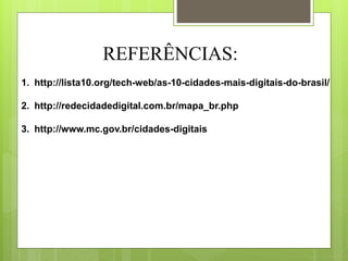 REFERÊNCIAS:
1. http://lista10.org/tech-web/as-10-cidades-mais-digitais-do-brasil/
2. http://redecidadedigital.com.br/mapa_br.php
3. http://www.mc.gov.br/cidades-digitais
 