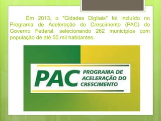 Em 2013, o "Cidades Digitais" foi incluído no
Programa de Aceleração do Crescimento (PAC) do
Governo Federal, selecionando 262 municípios com
população de até 50 mil habitantes.
 