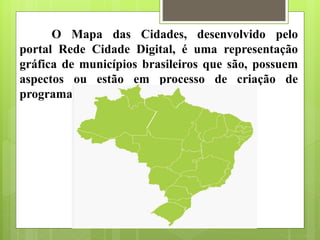 O Mapa das Cidades, desenvolvido pelo
portal Rede Cidade Digital, é uma representação
gráfica de municípios brasileiros que são, possuem
aspectos ou estão em processo de criação de
programas de cidades digitais.
 