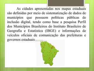 As cidades apresentadas nos mapas estaduais
são definidas por meio de sistematização de dados de
municípios que possuem políticas públicas de
inclusão digital, tendo como base a pesquisa Perfil
dos Municípios Brasileiros do Instituto Brasileiro de
Geografia e Estatística (IBGE) e informações de
veículos oficiais de comunicação das prefeituras e
governos estaduais.
 
