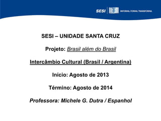 SESI – UNIDADE SANTA CRUZ
Projeto: Brasil além do Brasil
Intercâmbio Cultural (Brasil / Argentina)
Início: Agosto de 2013
Término: Agosto de 2014
Professora: Michele G. Dutra / Espanhol

 