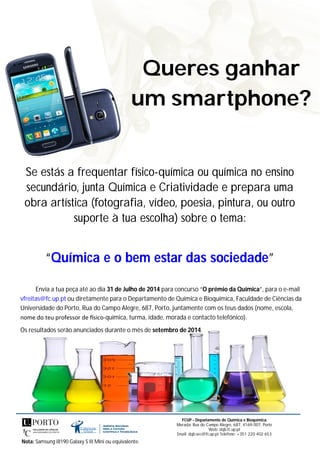 Queres ganhar
um smartphone?
Se estás a frequentar físico-química ou química no ensino
secundário, junta Química e Criatividade e prepara uma
obra artística (fotografia, vídeo, poesia, pintura, ou outro
suporte à tua escolha) sobre o tema:
“Química e o bem estar das sociedade”
Envia a tua peça até ao dia 31 de Julho de 2014 para concurso “O prémio da Química”, para o e-mail
vfreitas@fc.up.pt ou diretamente para o Departamento de Química e Bioquímica, Faculdade de Ciências da
Universidade do Porto, Rua do Campo Alegre, 687, Porto, juntamente com os teus dados (nome, escola,
nome do teu professor de sico-química, turma, idade, morada e contacto telefónico).
Os resultados serão anunciados durante o mês de setembro de 2014.
Nota: Samsung i8190 Galaxy S III Mini ou equivalente.
FCUP - Departamento de Química e Bioquímica
Morada: Rua do Campo Alegre, 687, 4169-007, Porto
Web: dqb.fc.up.pt
Email: dqb.sec@fc.up.pt Telefone: +351 220 402 653