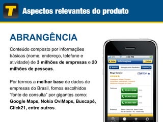 Conteúdo composto por informações
básicas (nome, endereço, telefone e
atividade) de 3 milhões de empresas e 20
milhões de pessoas.
Por termos a melhor base de dados de
empresas do Brasil, fomos escolhidos
“fonte de consulta” por gigantes como:
Google Maps, Nokia OviMaps, Buscapé,
Click21, entre outros.
ABRANGÊNCIA
 