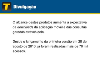 O alcance destes produtos aumenta a expectativa
de downloads da aplicação móvel e das consultas
geradas através dela.
Desde o lançamento da primeira versão em 28 de
agosto de 2010, já foram realizadas mais de 70 mil
acessos.
 