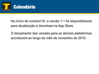 No início de outubro/10, a versão 1.1 foi disponibilizada
para atualização e download na App Store.
O lançamento das versões para as demais plataformas
acontecerá ao longo do mês de novembro de 2010.
 