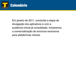 Em janeiro de 2011, concluída a etapa de
divulgação dos aplicativos e com a
audiência móvel já consolidada, iniciaremos
a comercialização de anúncios exclusivos
para plataformas móveis.
 