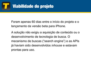 Foram apenas 60 dias entre o início do projeto e o
lançamento da versão beta para iPhone.
A solução não exigiu a aquisição de conteúdo ou o
desenvolvimento de tecnologia de busca. O
mecanismo de buscas (“search engine”) e as APIs
já haviam sido desenvolvidos inhouse e estavam
prontas para uso.
 