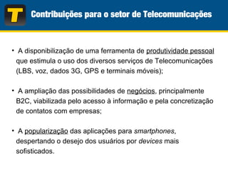 • A disponibilização de uma ferramenta de produtividade pessoal
que estimula o uso dos diversos serviços de Telecomunicações
(LBS, voz, dados 3G, GPS e terminais móveis);
• A ampliação das possibilidades de negócios, principalmente
B2C, viabilizada pelo acesso à informação e pela concretização
de contatos com empresas;
• A popularização das aplicações para smartphones,
despertando o desejo dos usuários por devices mais
sofisticados.
 