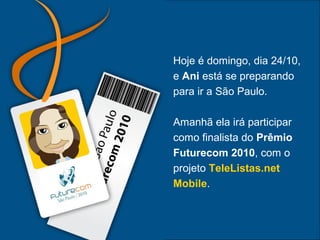 Hoje é domingo, dia 24/10,
e Ani está se preparando
para ir a São Paulo.
Amanhã ela irá participar
como finalista do Prêmio
Futurecom 2010, com o
projeto TeleListas.net
Mobile.
 