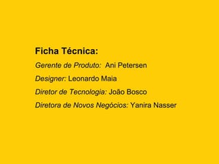 Ficha Técnica:
Gerente de Produto: Ani Petersen
Designer: Leonardo Maia
Diretor de Tecnologia: João Bosco
Diretora de Novos Negócios: Yanira Nasser
 