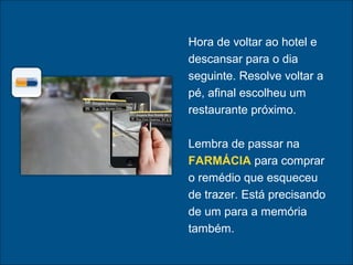 Hora de voltar ao hotel e
descansar para o dia
seguinte. Resolve voltar a
pé, afinal escolheu um
restaurante próximo.
Lembra de passar na
FARMÁCIA para comprar
o remédio que esqueceu
de trazer. Está precisando
de um para a memória
também.
 