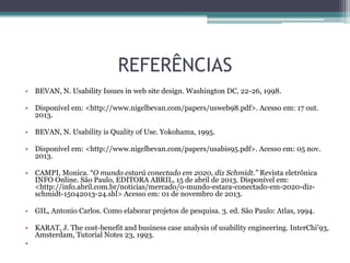 REFERÊNCIAS
• BEVAN, N. Usability Issues in web site design. Washington DC, 22-26, 1998.
• Disponível em: <http://www.nigelbevan.com/papers/usweb98.pdf>. Acesso em: 17 out.
2013.
• BEVAN, N. Usability is Quality of Use. Yokohama, 1995.
• Disponível em: <http://www.nigelbevan.com/papers/usabis95.pdf>. Acesso em: 05 nov.
2013.
• CAMPI, Monica. “O mundo estará conectado em 2020, diz Schmidt.” Revista eletrônica
INFO Online. São Paulo, EDITORA ABRIL, 15 de abril de 2013. Disponível em:
<http://info.abril.com.br/noticias/mercado/o-mundo-estara-conectado-em-2020-dizschmidt-15042013-24.shl> Acesso em: 01 de novembro de 2013.
• GIL, Antonio Carlos. Como elaborar projetos de pesquisa. 3. ed. São Paulo: Atlas, 1994.
• KARAT, J. The cost-benefit and business case analysis of usability engineering. InterChi’93,
Amsterdam, Tutorial Notes 23, 1993.
•

 