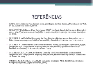 REFERÊNCIAS
• KRUG, Steve. Não me Faça Pensar: Uma Abordagem de Bom Senso À Usabilidade na Web.
2ª Ed. Alta Books Editora, 2008.
• NEOSPOT. “Usability vs. User Experience (UX)”. NeoSpot. Lund, Suécia, 2011. Disponível
em: < http://www.neospot.se/usability-vs-user-experience> Acesso em: 02 de novembro
de 2013.
• NIELSEN, J. 10 Usability Heuristics for User Interface Design, 1995a. Disponível em: <
http://www.nngroup.com/articles/ten-usability-heuristics/>. Acesso em: 13 set. 2013.
• NIELSEN, J. Characteristics of Usability Problems Found by Heuristic Evaluation, 1995b.
Disponível em: <http://www.nngroup.com/articles/usability-problems-found-byheuristic-evaluation/>. Acesso em: 06 nov. 2013.
• NIELSEN NORMAN GROUP. Remote Usability Test: Moderated and Unmoderated.
Disponível em: <http://www.nngroup.com/articles/remote-usability-tests/>. Acesso em:
18 de out. de 2013.
• PREECE, J.; ROGERS, I.; SHARP, H. Design de Interação: Além da Interação HumanoComputador; Porto Alegre: Bookman, 2005

 