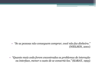 • “Se as pessoas não conseguem comprar, você não faz dinheiro.”
(NIELSEN, 2001)

• “Quanto mais cedo forem encontrados os problemas de interação
ou interface, menor o custo de se consertá-los.” (KARAT, 1993)

 