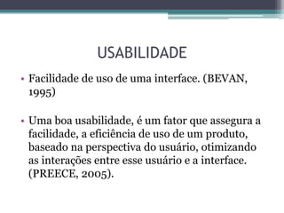 USABILIDADE
• Facilidade de uso de uma interface. (BEVAN,
1995)
• Uma boa usabilidade, é um fator que assegura a
facilidade, a eficiência de uso de um produto,
baseado na perspectiva do usuário, otimizando
as interações entre esse usuário e a interface.
(PREECE, 2005).

 