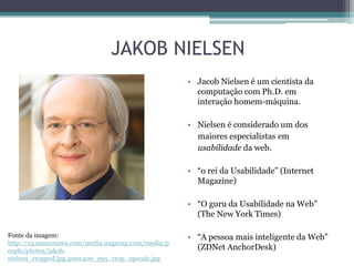 JAKOB NIELSEN
• Jacob Nielsen é um cientista da
computação com Ph.D. em
interação homem-máquina.
• Nielsen é considerado um dos
maiores especialistas em
usabilidade da web.
• “o rei da Usabilidade" (Internet
Magazine)
• “O guru da Usabilidade na Web"
(The New York Times)
Fonte da imagem:
http://s3.amazonaws.com/media.nngroup.com/media/p
eople/photos/jakobnielsen_cropped.jpg.400x400_q95_crop_upscale.jpg

• “A pessoa mais inteligente da Web"
(ZDNet AnchorDesk)

 